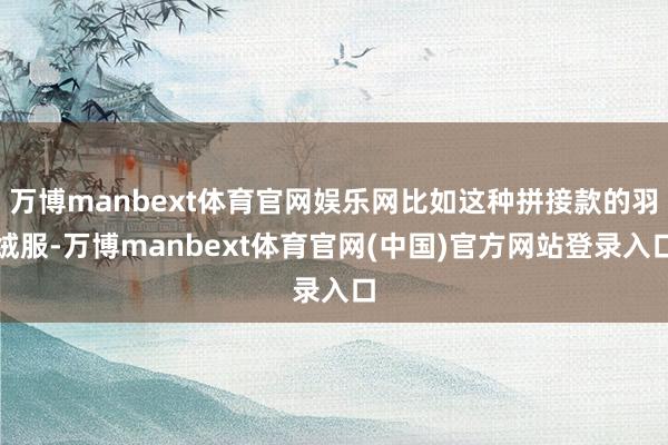 万博manbext体育官网娱乐网比如这种拼接款的羽绒服-万博manbext体育官网(中国)官方网站登录入口