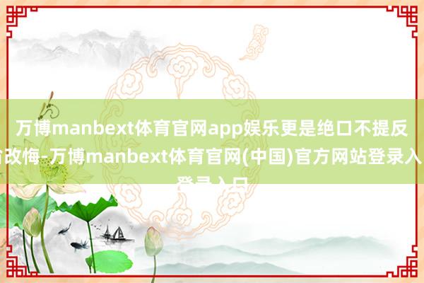 万博manbext体育官网app娱乐更是绝口不提反省改悔-万博manbext体育官网(中国)官方网站登录入口