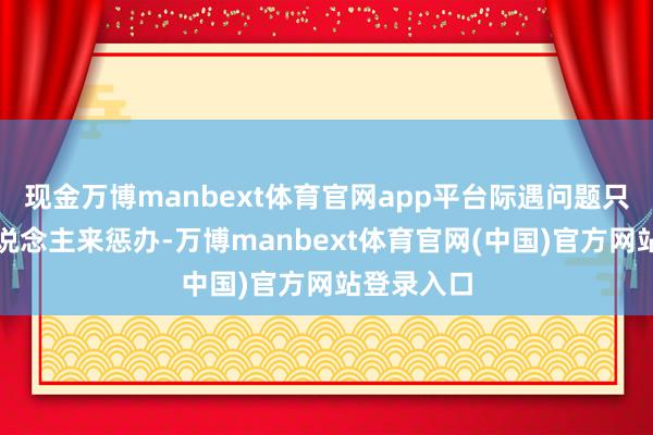 现金万博manbext体育官网app平台际遇问题只会等大东说念主来惩办-万博manbext体育官网(中国)官方网站登录入口