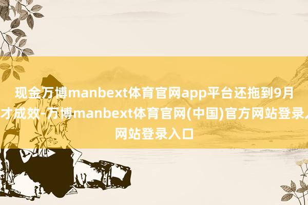 现金万博manbext体育官网app平台还拖到9月8日才成效-万博manbext体育官网(中国)官方网站登录入口