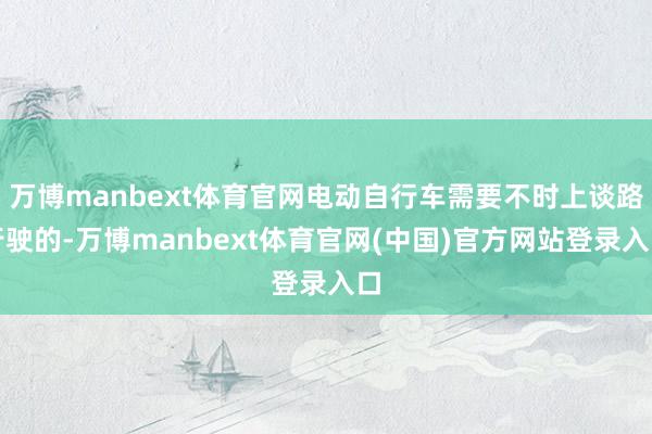 万博manbext体育官网电动自行车需要不时上谈路行驶的-万博manbext体育官网(中国)官方网站登录入口