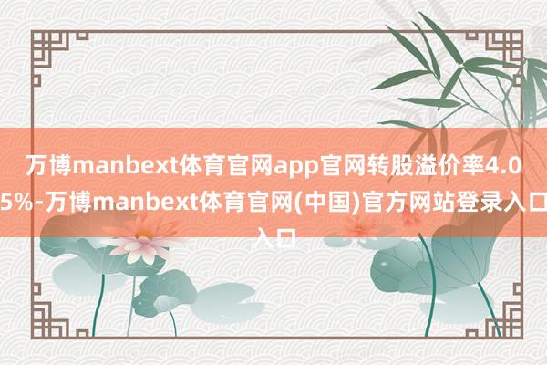 万博manbext体育官网app官网转股溢价率4.05%-万博manbext体育官网(中国)官方网站登录入口