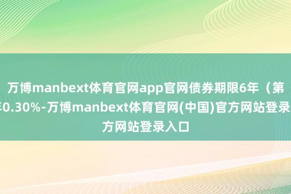 万博manbext体育官网app官网债券期限6年（第一年0.30%-万博manbext体育官网(中国)官方网站登录入口