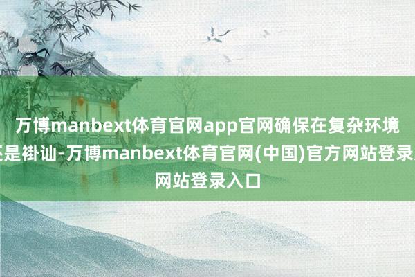 万博manbext体育官网app官网确保在复杂环境下还是褂讪-万博manbext体育官网(中国)官方网站登录入口
