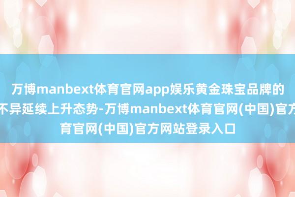 万博manbext体育官网app娱乐黄金珠宝品牌的足金饰品价钱不异延续上升态势-万博manbext体育官网(中国)官方网站登录入口