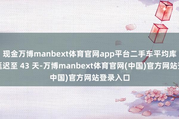 现金万博manbext体育官网app平台二手车平均库存周期延迟至 43 天-万博manbext体育官网(中国)官方网站登录入口