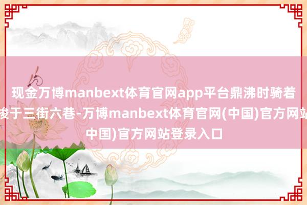 现金万博manbext体育官网app平台鼎沸时骑着电动车穿梭于三街六巷-万博manbext体育官网(中国)官方网站登录入口