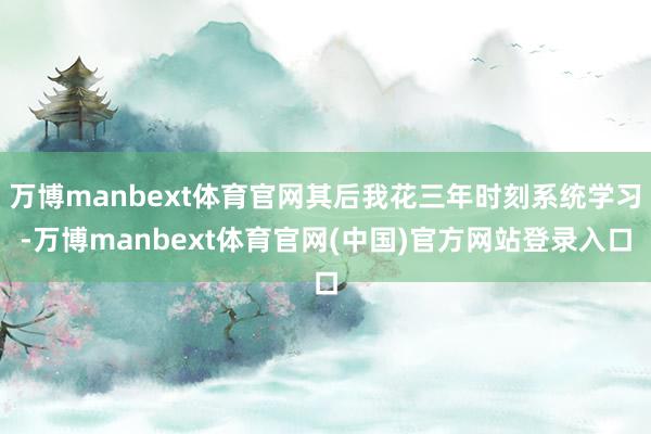 万博manbext体育官网其后我花三年时刻系统学习-万博manbext体育官网(中国)官方网站登录入口