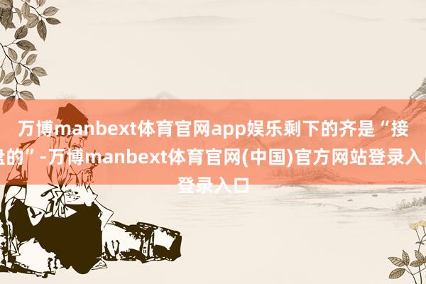 万博manbext体育官网app娱乐剩下的齐是“接盘的”-万博manbext体育官网(中国)官方网站登录入口
