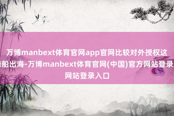 万博manbext体育官网app官网比较对外授权这种借船出海-万博manbext体育官网(中国)官方网站登录入口