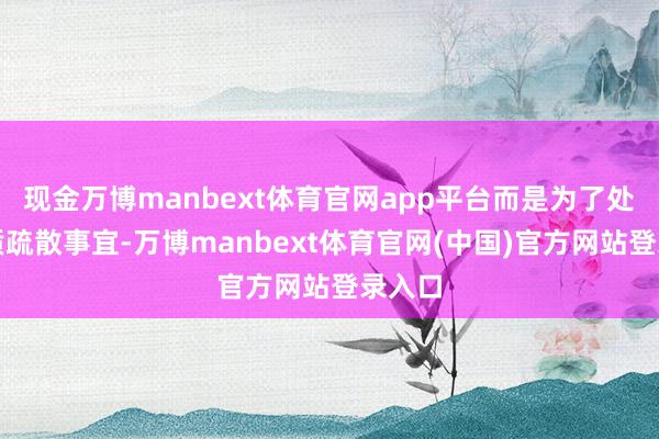 现金万博manbext体育官网app平台而是为了处理物质疏散事宜-万博manbext体育官网(中国)官方网站登录入口