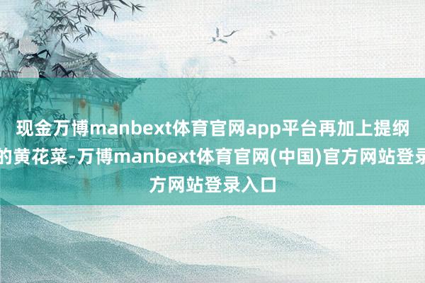 现金万博manbext体育官网app平台再加上提纲振领的黄花菜-万博manbext体育官网(中国)官方网站登录入口
