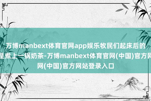 万博manbext体育官网app娱乐牧民们起床后的第一件事便是煮上一锅奶茶-万博manbext体育官网(中国)官方网站登录入口