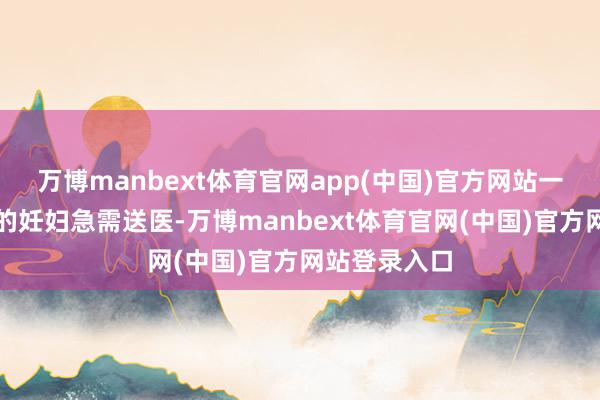 万博manbext体育官网app(中国)官方网站一位突发气象的妊妇急需送医-万博manbext体育官网(中国)官方网站登录入口