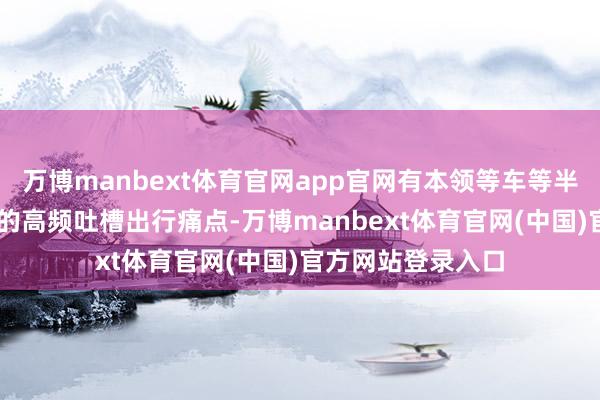 万博manbext体育官网app官网有本领等车等半天”——这些乘客的高频吐槽出行痛点-万博manbext体育官网(中国)官方网站登录入口