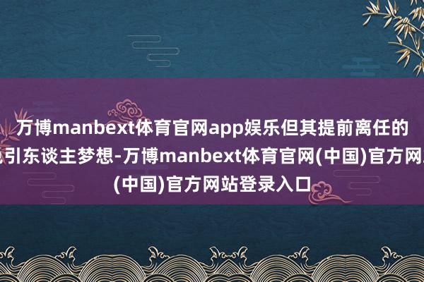 万博manbext体育官网app娱乐但其提前离任的时机仍难免引东谈主梦想-万博manbext体育官网(中国)官方网站登录入口