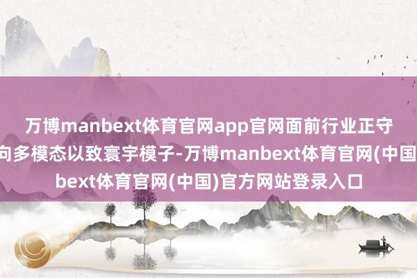 万博manbext体育官网app官网面前行业正守望从话语大模子走向多模态以致寰宇模子-万博manbext体育官网(中国)官方网站登录入口