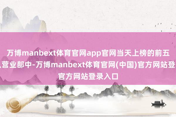 万博manbext体育官网app官网当天上榜的前五大买入营业部中-万博manbext体育官网(中国)官方网站登录入口