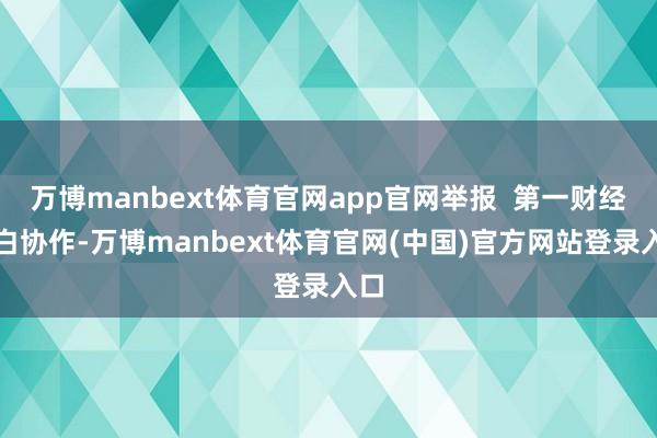万博manbext体育官网app官网举报  第一财经告白协作-万博manbext体育官网(中国)官方网站登录入口
