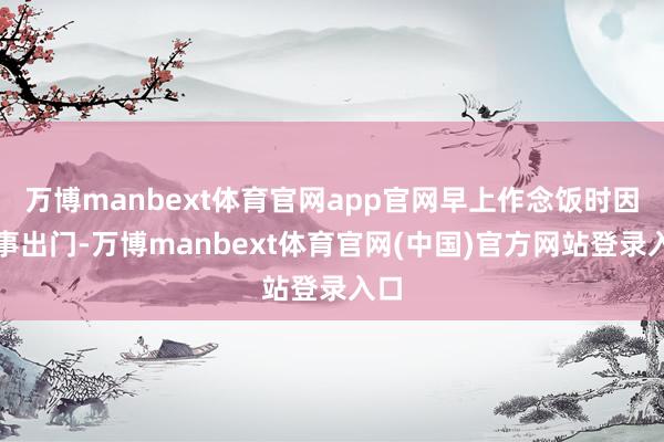 万博manbext体育官网app官网早上作念饭时因有事出门-万博manbext体育官网(中国)官方网站登录入口