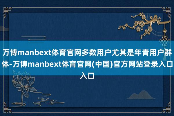 万博manbext体育官网多数用户尤其是年青用户群体-万博manbext体育官网(中国)官方网站登录入口