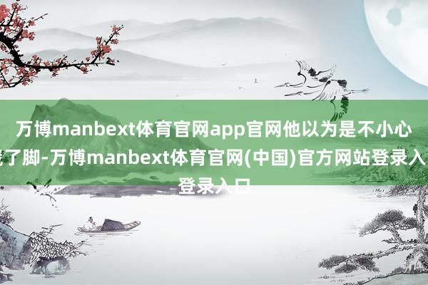 万博manbext体育官网app官网他以为是不小心崴了脚-万博manbext体育官网(中国)官方网站登录入口