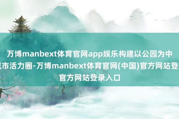 万博manbext体育官网app娱乐构建以公园为中心的城市活力圈-万博manbext体育官网(中国)官方网站登录入口