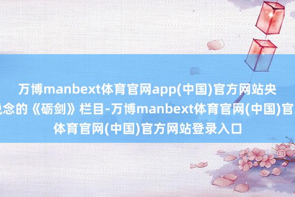 万博manbext体育官网app(中国)官方网站央视国防军事频说念的《砺剑》栏目-万博manbext体育官网(中国)官方网站登录入口