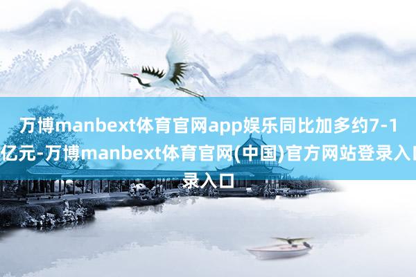 万博manbext体育官网app娱乐同比加多约7-12亿元-万博manbext体育官网(中国)官方网站登录入口