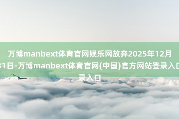 万博manbext体育官网娱乐网放弃2025年12月31日-万博manbext体育官网(中国)官方网站登录入口