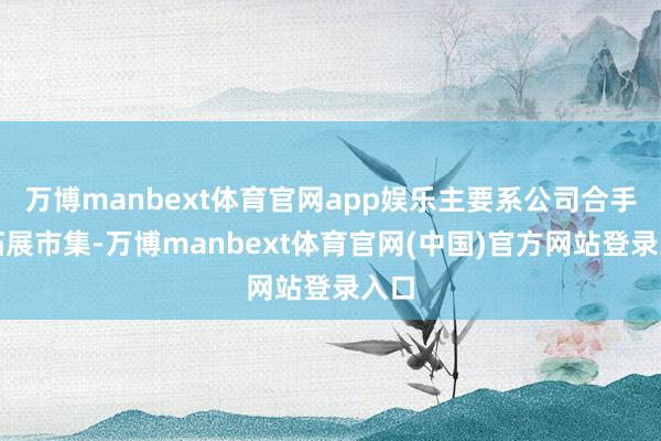 万博manbext体育官网app娱乐主要系公司合手续拓展市集-万博manbext体育官网(中国)官方网站登录入口