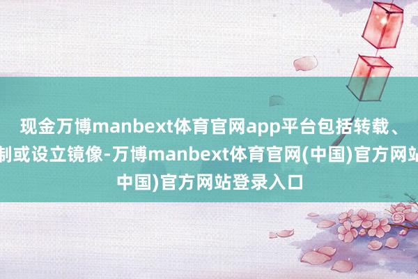 现金万博manbext体育官网app平台包括转载、摘编、复制或设立镜像-万博manbext体育官网(中国)官方网站登录入口